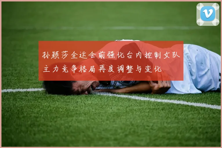 孙颖莎全运会前强化台内控制女队主力竞争格局再度调整与变化