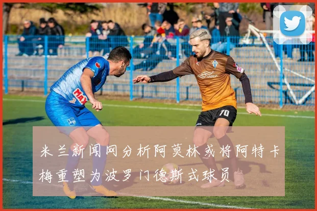 米兰新闻网分析阿莫林或将阿特卡梅重塑为波罗门德斯式球员